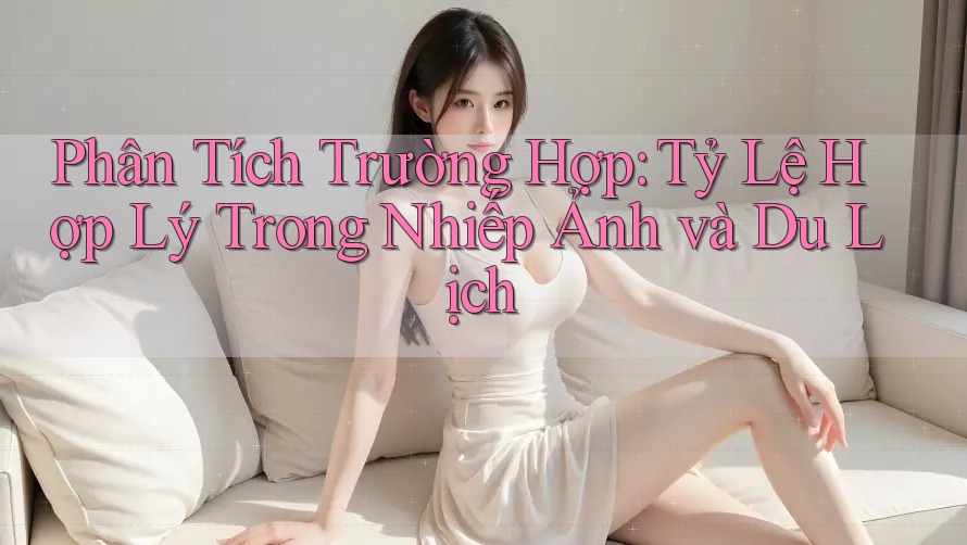 Phân Tích Trường Hợp: Tỷ Lệ Hợp Lý Trong Nhiếp Ảnh và Du Lịch