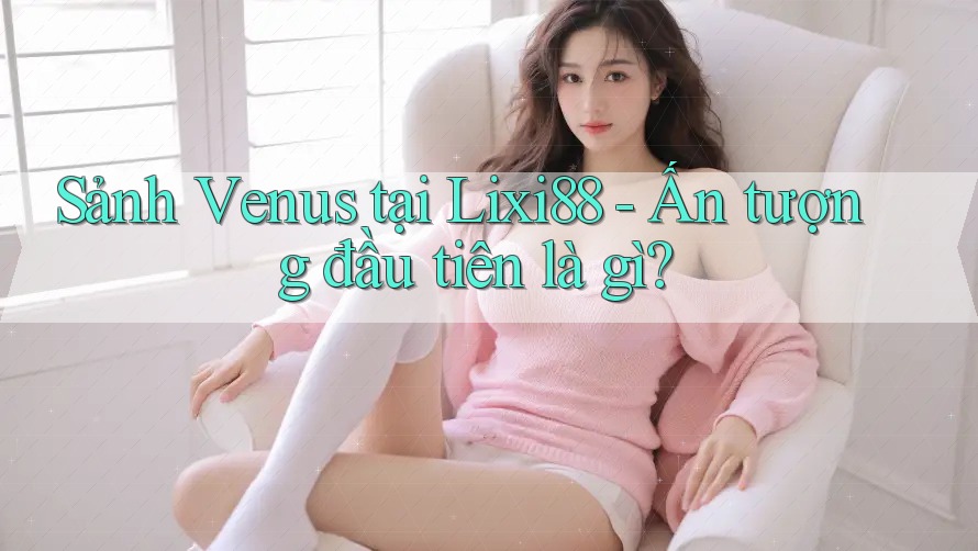 Sảnh Venus tại Lixi88 - Ấn tượng đầu tiên là gì?