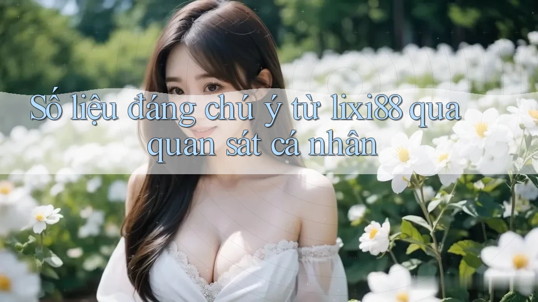 Số liệu đáng chú ý từ lixi88 qua quan sát cá nhân