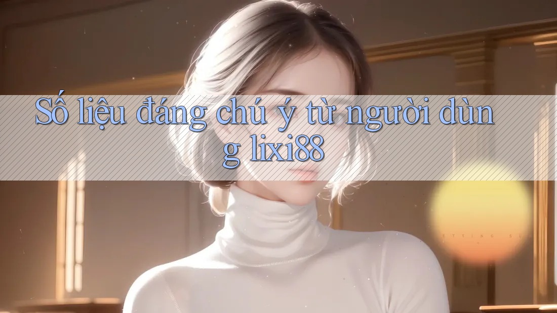 Số liệu đáng chú ý từ người dùng lixi88