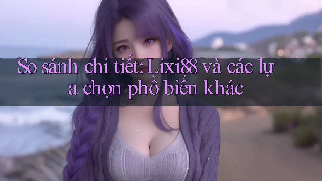 So sánh chi tiết: Lixi88 và các lựa chọn phổ biến khác