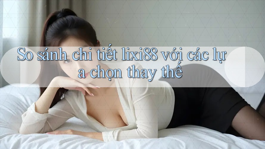 So sánh chi tiết lixi88 với các lựa chọn thay thế