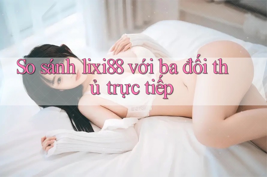 So sánh lixi88 với ba đối thủ trực tiếp