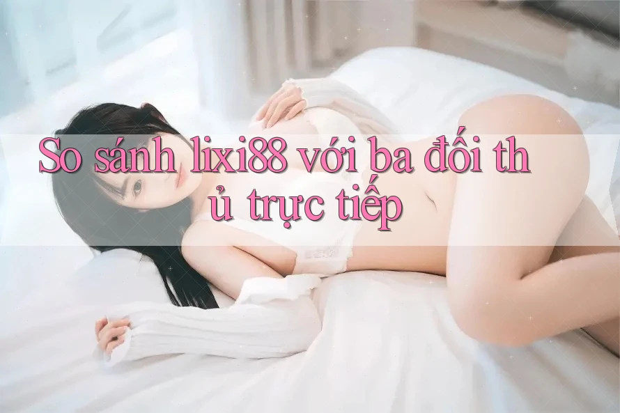 So sánh lixi88 với ba đối thủ trực tiếp
