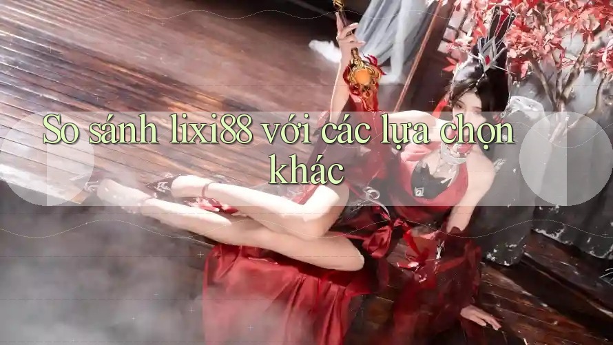 So sánh lixi88 với các lựa chọn khác