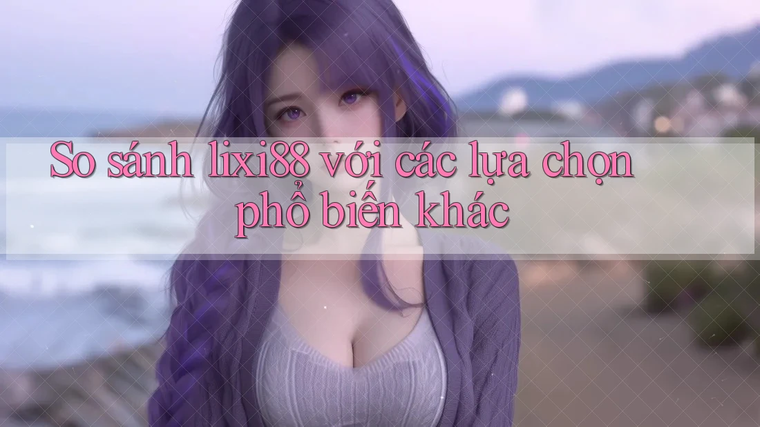 So sánh lixi88 với các lựa chọn phổ biến khác