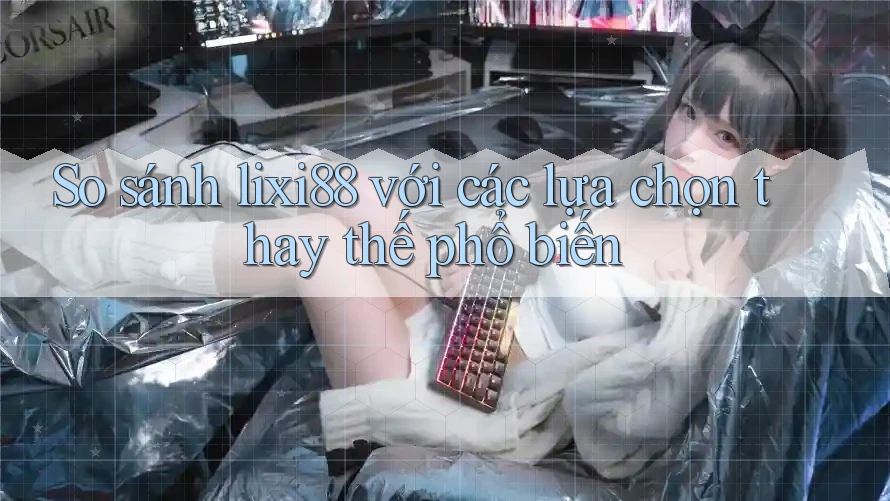 So sánh lixi88 với các lựa chọn thay thế phổ biến