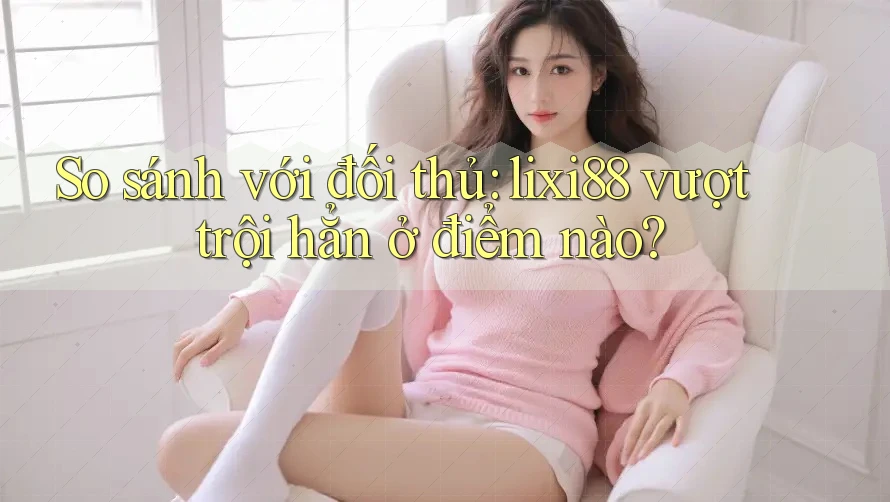 So sánh với đối thủ: lixi88 vượt trội hẳn ở điểm nào?