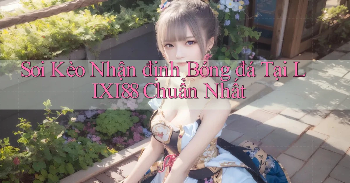 soi kèo nhận định bóng đá tại lixi88 chuẩn nhất