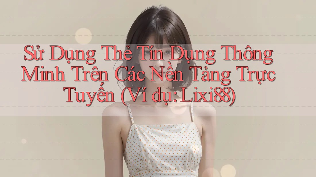 Sử Dụng Thẻ Tín Dụng Thông Minh Trên Các Nền Tảng Trực Tuyến (Ví dụ: Lixi88)