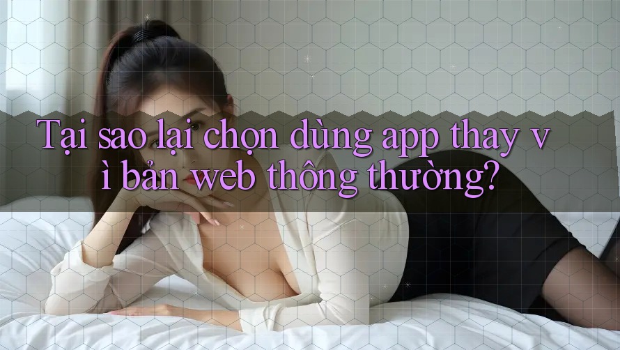 Tại sao lại chọn dùng app thay vì bản web thông thường?