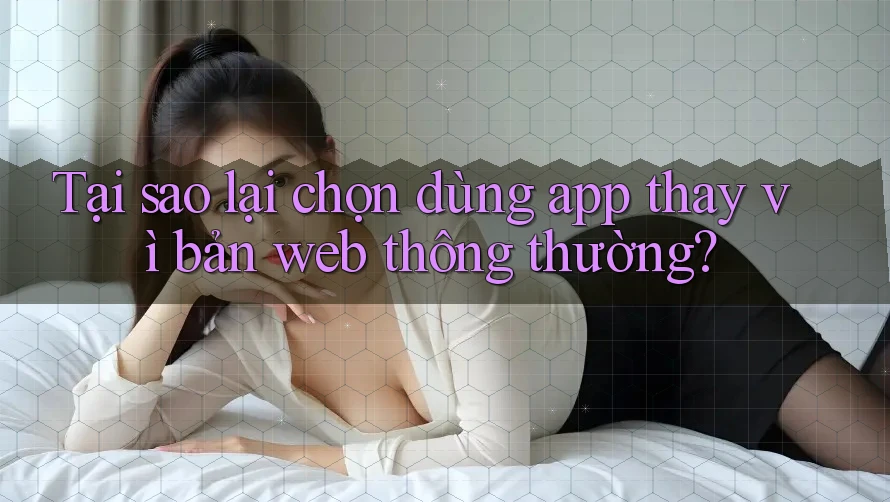 Tại sao lại chọn dùng app thay vì bản web thông thường?