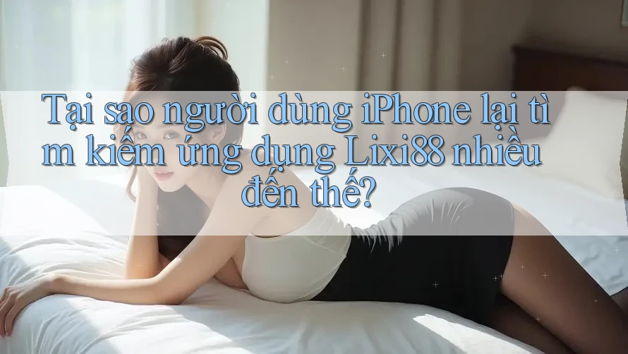 Tại sao người dùng iPhone lại tìm kiếm ứng dụng Lixi88 nhiều đến thế?