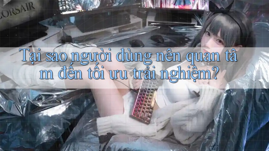 Tại sao người dùng nên quan tâm đến tối ưu trải nghiệm?