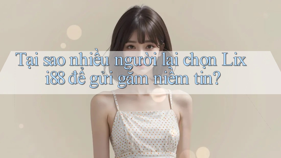 Tại sao nhiều người lại chọn Lixi88 để gửi gắm niềm tin?