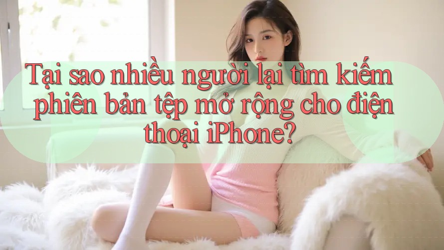 Tại sao nhiều người lại tìm kiếm phiên bản tệp mở rộng cho điện thoại iPhone?