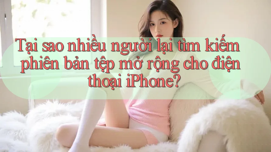Tại sao nhiều người lại tìm kiếm phiên bản tệp mở rộng cho điện thoại iPhone?
