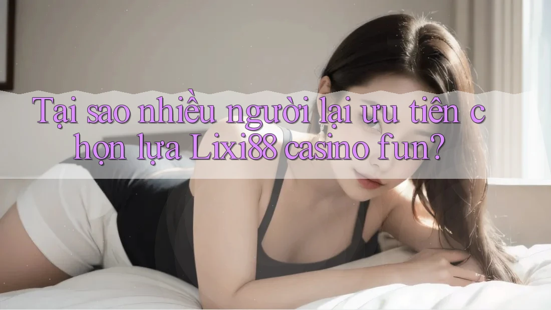 Tại sao nhiều người lại ưu tiên chọn lựa Lixi88 casino fun?