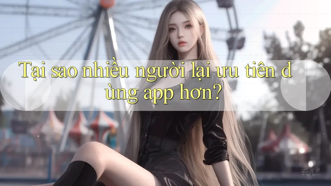 Tại sao nhiều người lại ưu tiên dùng app hơn?