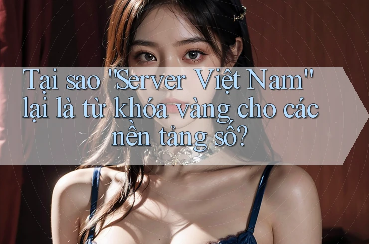 Tại sao “Server Việt Nam” lại là từ khóa vàng cho các nền tảng số?