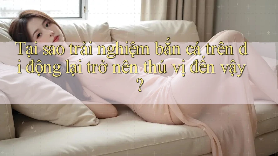 Tại sao trải nghiệm bắn cá trên di động lại trở nên thú vị đến vậy?