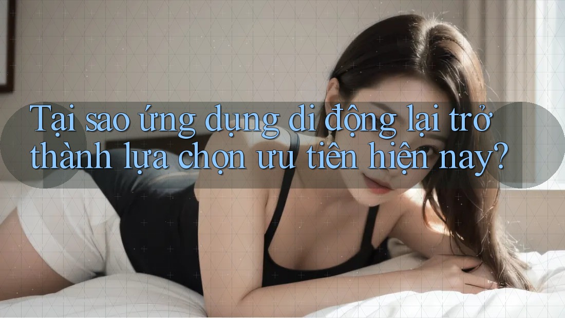 Tại sao ứng dụng di động lại trở thành lựa chọn ưu tiên hiện nay?