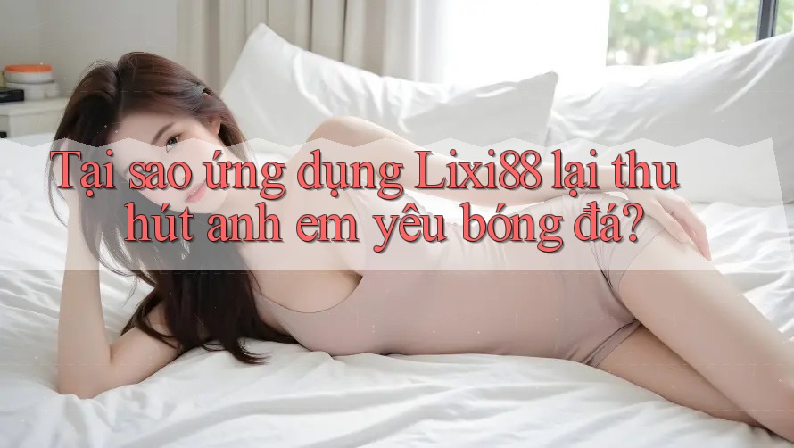 Tại sao ứng dụng Lixi88 lại thu hút anh em yêu bóng đá?