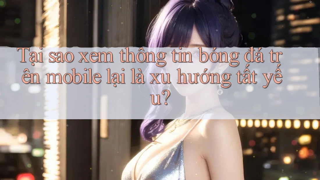 Tại sao xem thông tin bóng đá trên mobile lại là xu hướng tất yếu?