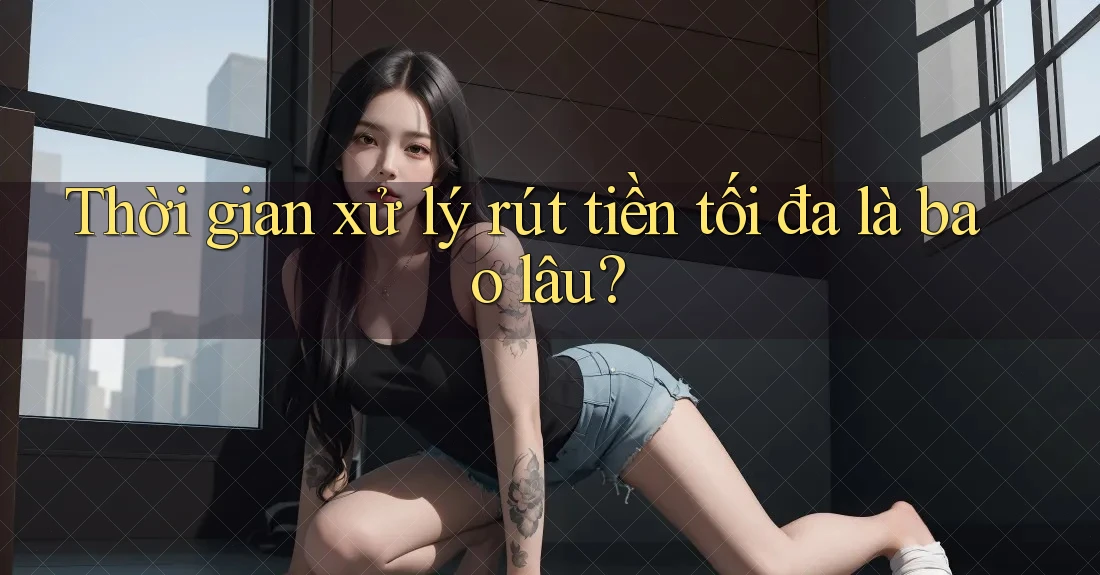 Thời gian xử lý rút tiền tối đa là bao lâu?