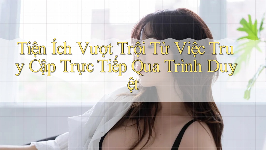 Tiện Ích Vượt Trội Từ Việc Truy Cập Trực Tiếp Qua Trình Duyệt