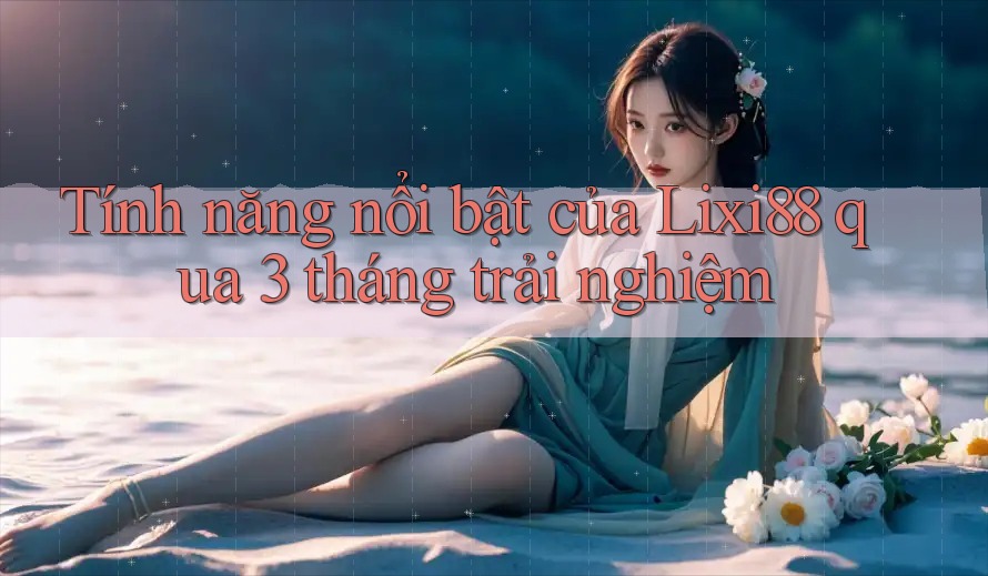 Tính năng nổi bật của Lixi88 qua 3 tháng trải nghiệm