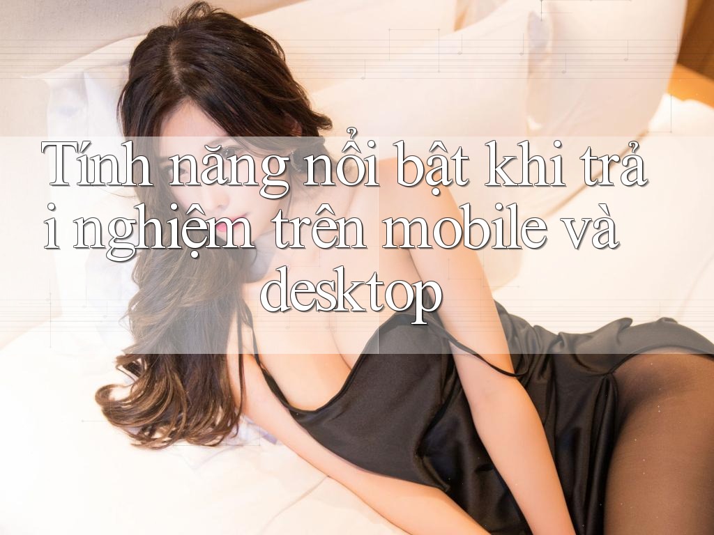 Tính năng nổi bật khi trải nghiệm trên mobile và desktop
