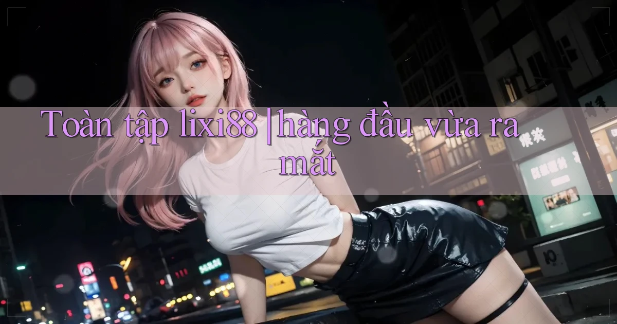 Toàn tập lixi88 hàng đầu vừa ra mắt