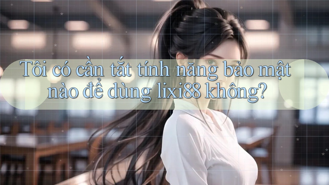 Tôi có cần tắt tính năng bảo mật nào để dùng lixi88 không?
