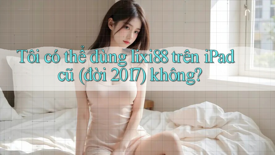 Tôi có thể dùng lixi88 trên iPad cũ (đời 2017) không?