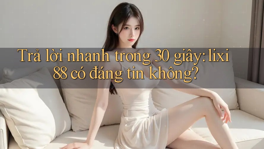 Trả lời nhanh trong 30 giây: lixi88 có đáng tin không?