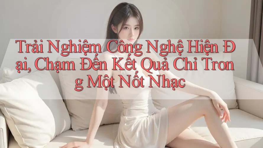 Trải Nghiệm Công Nghệ Hiện Đại, Chạm Đến Kết Quả Chỉ Trong Một Nốt Nhạc Trải Nghiệm Công Nghệ Hiện Đại, Chạm Đến Kết Quả Chỉ Trong Một Nốt Nhạc