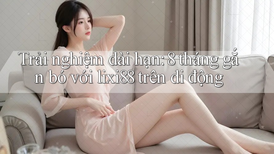 Trải nghiệm dài hạn: 8 tháng gắn bó với lixi88 trên di động