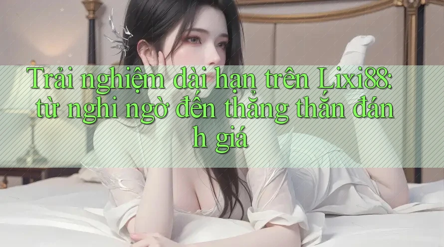 Trải nghiệm dài hạn trên Lixi88: từ nghi ngờ đến thẳng thắn đánh giá