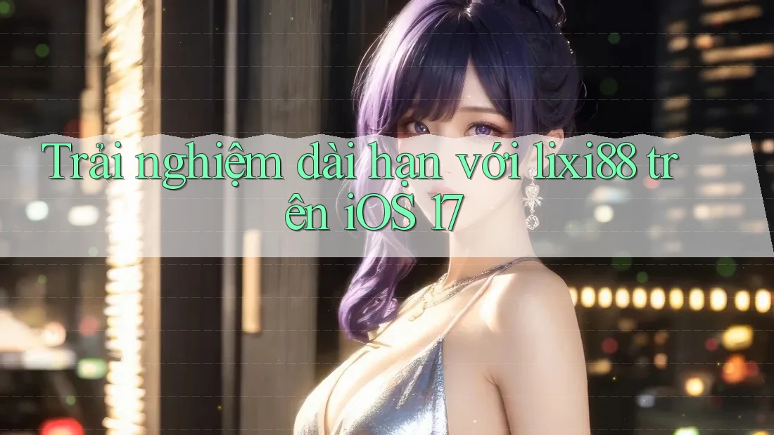 Trải nghiệm dài hạn với lixi88 trên iOS 17