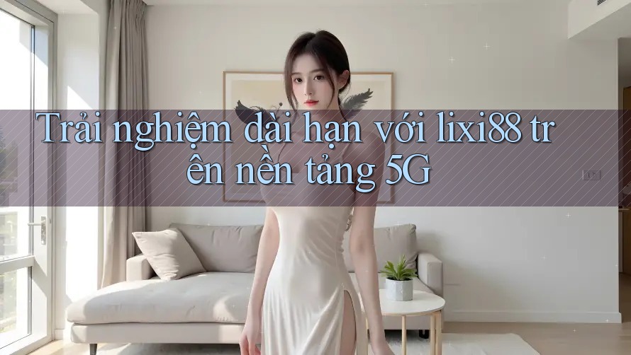 Trải nghiệm dài hạn với lixi88 trên nền tảng 5G