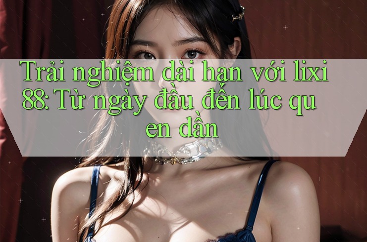 Trải nghiệm dài hạn với lixi88: Từ ngày đầu đến lúc quen dần
