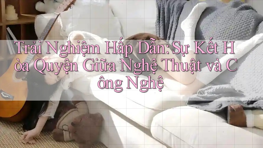 Trải Nghiệm Hấp Dẫn: Sự Kết Hòa Quyện Giữa Nghệ Thuật và Công Nghệ