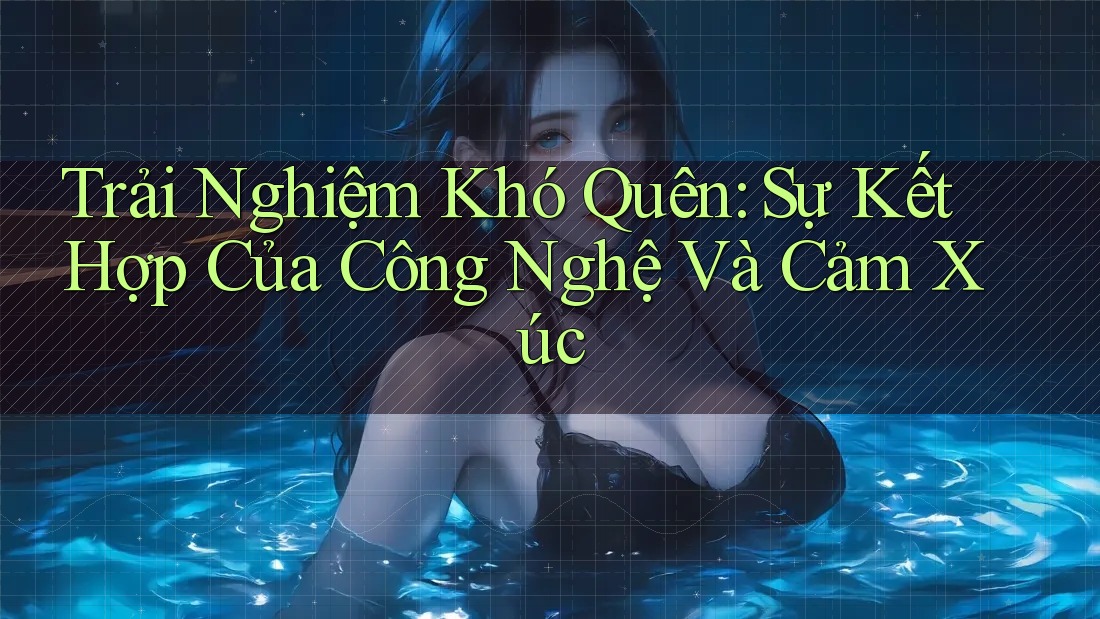 Trải Nghiệm Khó Quên: Sự Kết Hợp Của Công Nghệ Và Cảm Xúc