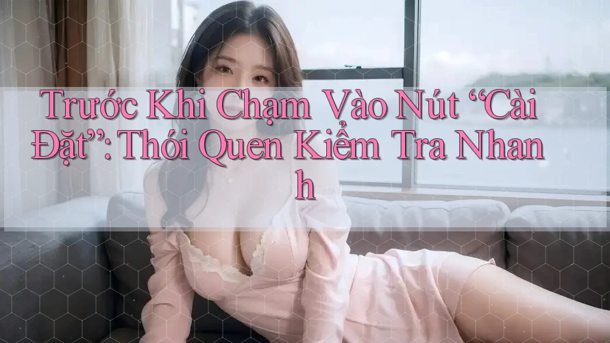 Trước Khi Chạm Vào Nút “Cài Đặt”: Thói Quen Kiểm Tra Nhanh