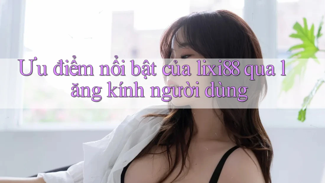 Ưu điểm nổi bật của lixi88 qua lăng kính người dùng