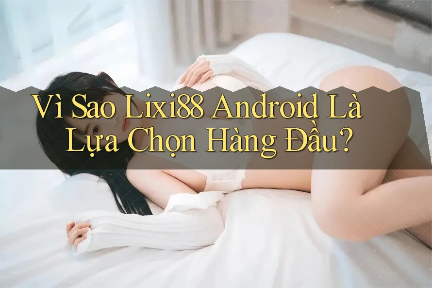 Vì Sao Lixi88 Android Là Lựa Chọn Hàng Đầu?