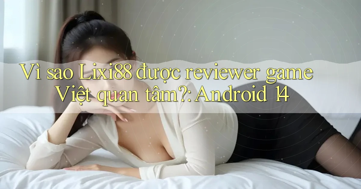 Vì sao Lixi88 được reviewer game Việt quan tâm Android 14