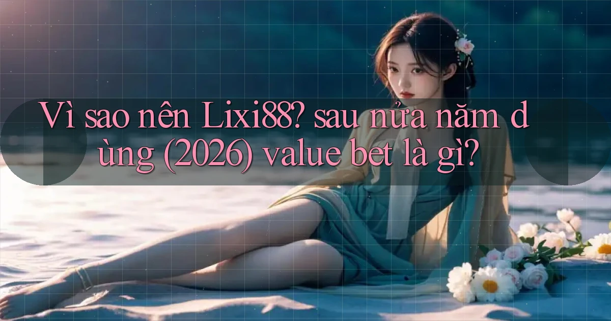 Vì sao nên Lixi88 sau nửa năm dùng (2026) value bet là gì