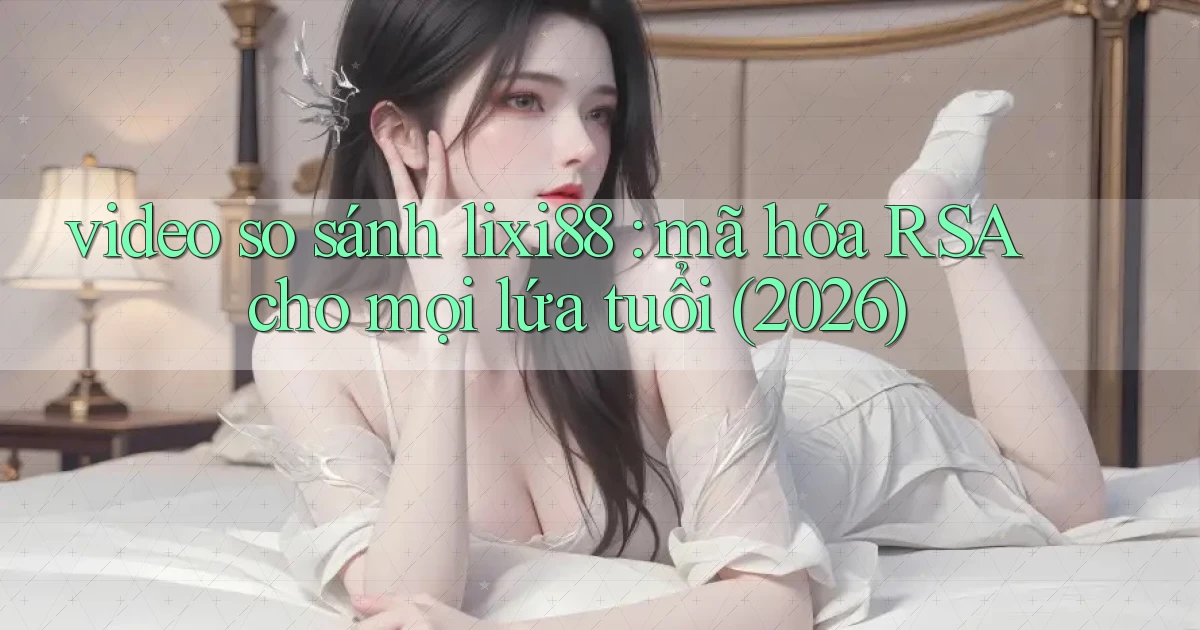 video so sánh lixi88 mã hóa RSA cho mọi lứa tuổi (2026)